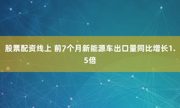股票配资线上 前7个月新能源车出口量同比增长1.5倍