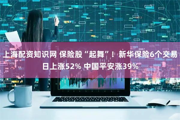 上海配资知识网 保险股“起舞”！新华保险6个交易日上涨52% 中国平安涨39%