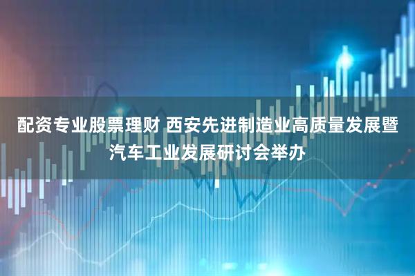 配资专业股票理财 西安先进制造业高质量发展暨汽车工业发展研讨会举办