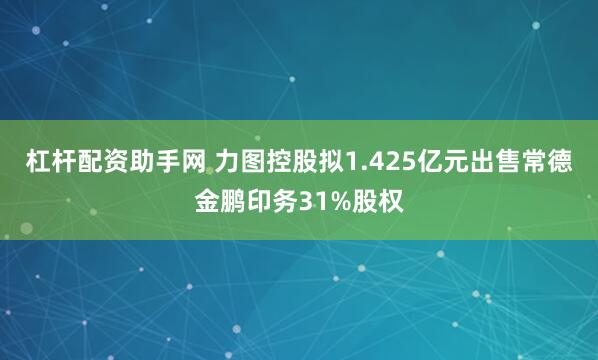 杠杆配资助手网 力图控股拟1.425亿元出售常德金鹏印务31%股权
