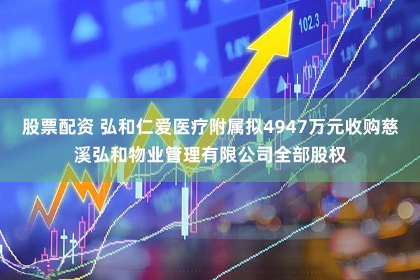 股票配资 弘和仁爱医疗附属拟4947万元收购慈溪弘和物业管理有限公司全部股权