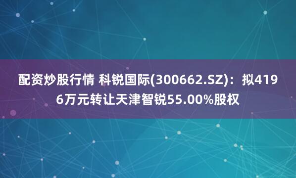 配资炒股行情 科锐国际(300662.SZ)：拟4196万元转让天津智锐55.00%股权