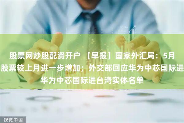 股票网炒股配资开户 【早报】国家外汇局：5月外资增持境内股票较上月进一步增加；外交部回应华为中芯国际进台湾实体名单