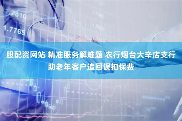 股配资网站 精准服务解难题 农行烟台大辛店支行助老年客户追回误扣保费