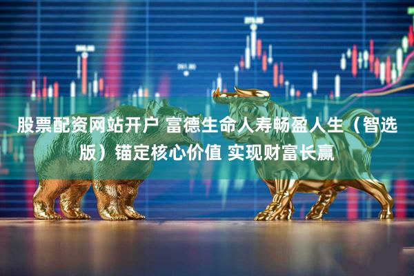 股票配资网站开户 富德生命人寿畅盈人生（智选版）锚定核心价值 实现财富长赢