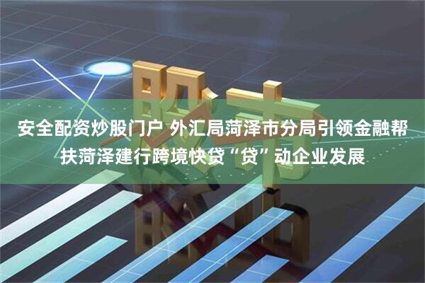 安全配资炒股门户 外汇局菏泽市分局引领金融帮扶菏泽建行跨境快贷“贷”动企业发展