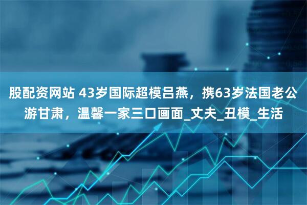股配资网站 43岁国际超模吕燕，携63岁法国老公游甘肃，温馨一家三口画面_丈夫_丑模_生活
