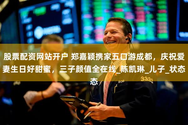股票配资网站开户 郑嘉颖携家五口游成都，庆祝爱妻生日好甜蜜，三子颜值全在线_陈凯琳_儿子_状态