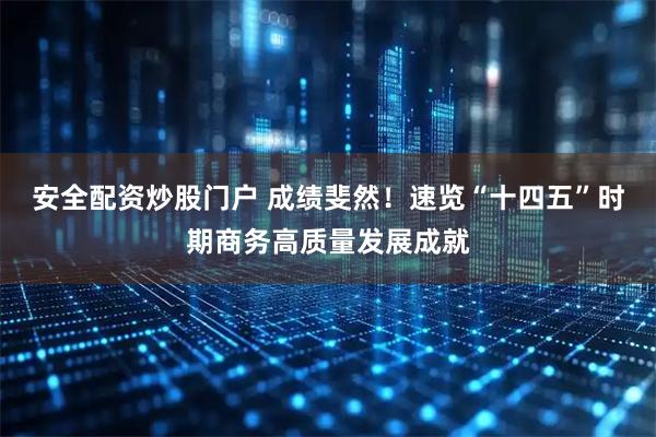 安全配资炒股门户 成绩斐然！速览“十四五”时期商务高质量发展成就