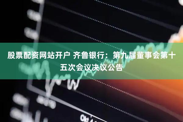 股票配资网站开户 齐鲁银行：第九届董事会第十五次会议决议公告