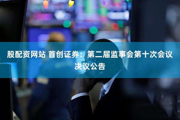 股配资网站 首创证券：第二届监事会第十次会议决议公告