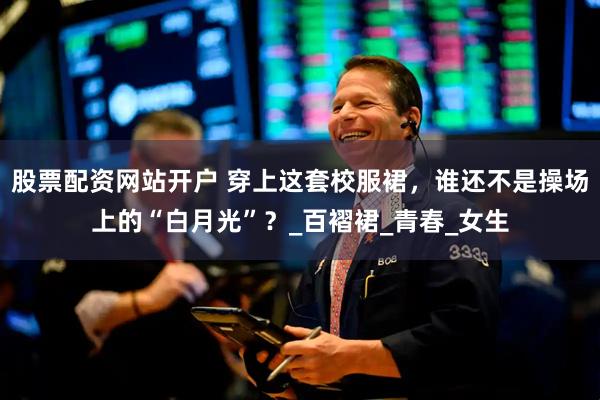 股票配资网站开户 穿上这套校服裙，谁还不是操场上的“白月光”？_百褶裙_青春_女生