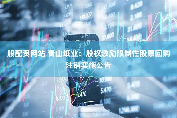 股配资网站 青山纸业：股权激励限制性股票回购注销实施公告