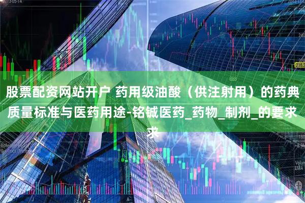 股票配资网站开户 药用级油酸（供注射用）的药典质量标准与医药用途-铭铖医药_药物_制剂_的要求