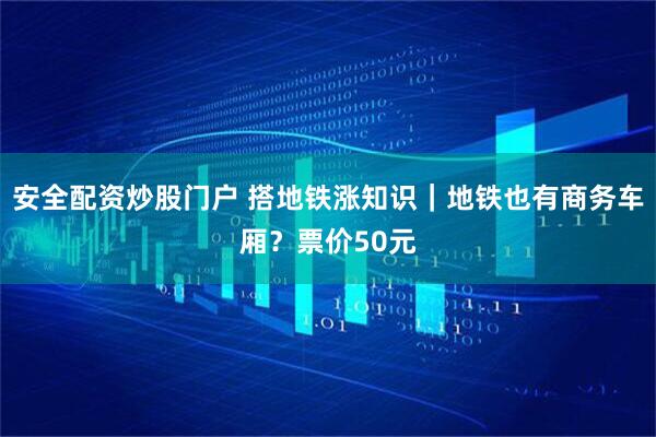 安全配资炒股门户 搭地铁涨知识｜地铁也有商务车厢？票价50元