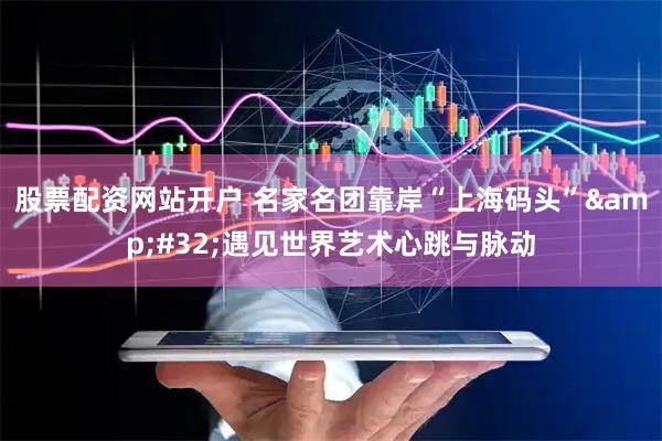 股票配资网站开户 名家名团靠岸“上海码头”&#32;遇见世界艺术心跳与脉动