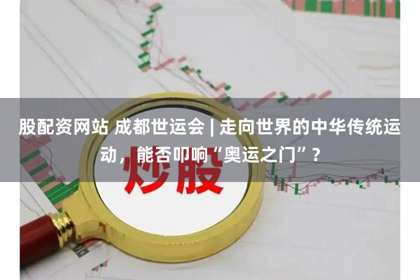 股配资网站 成都世运会 | 走向世界的中华传统运动，能否叩响“奥运之门”？