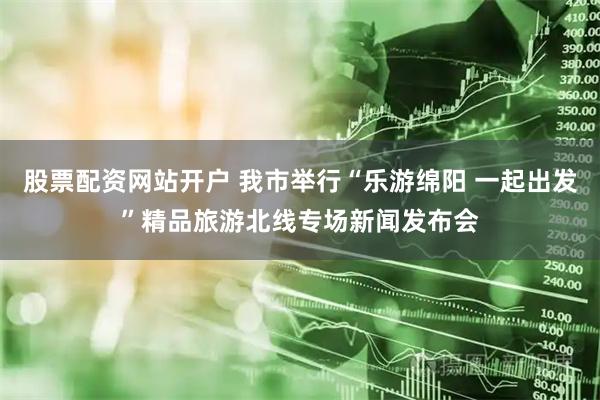 股票配资网站开户 我市举行“乐游绵阳 一起出发”精品旅游北线专场新闻发布会
