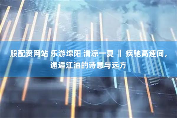 股配资网站 乐游绵阳 清凉一夏 ‖ 疾驰高速间，邂逅江油的诗意与远方