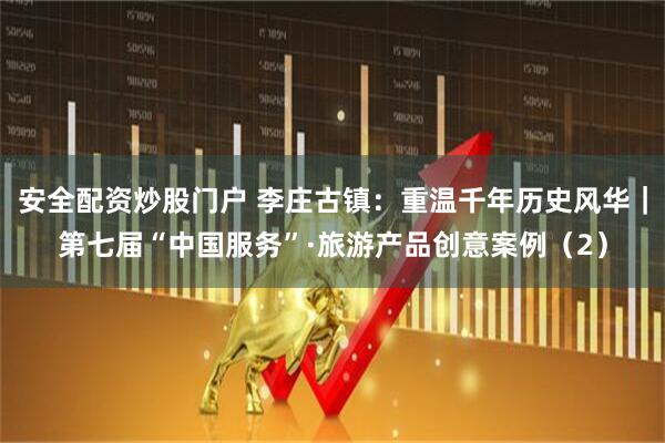 安全配资炒股门户 李庄古镇：重温千年历史风华｜第七届“中国服务”·旅游产品创意案例（2）