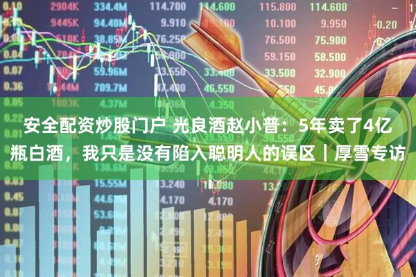 安全配资炒股门户 光良酒赵小普：5年卖了4亿瓶白酒，我只是没有陷入聪明人的误区｜厚雪专访