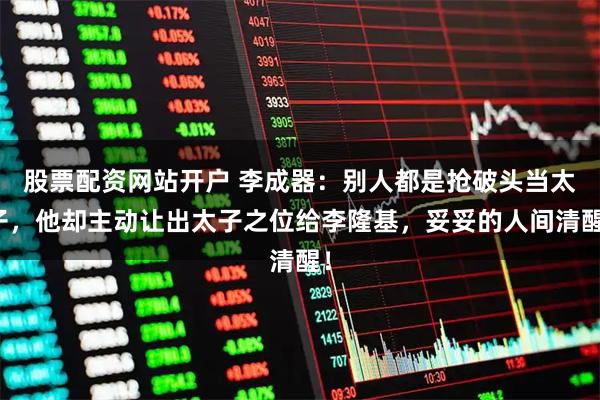 股票配资网站开户 李成器：别人都是抢破头当太子，他却主动让出太子之位给李隆基，妥妥的人间清醒！