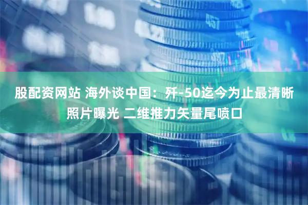 股配资网站 海外谈中国：歼-50迄今为止最清晰照片曝光 二维推力矢量尾喷口