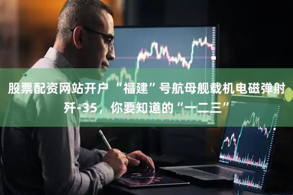 股票配资网站开户 “福建”号航母舰载机电磁弹射歼-35，你要知道的“一二三”