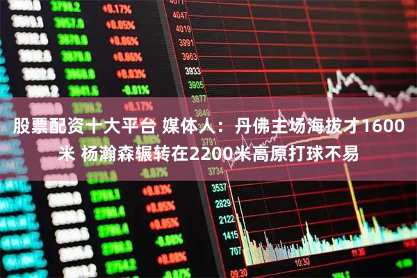 股票配资十大平台 媒体人:丹佛主场海拔才1600米 杨瀚森辗转在2200米高原打球不易