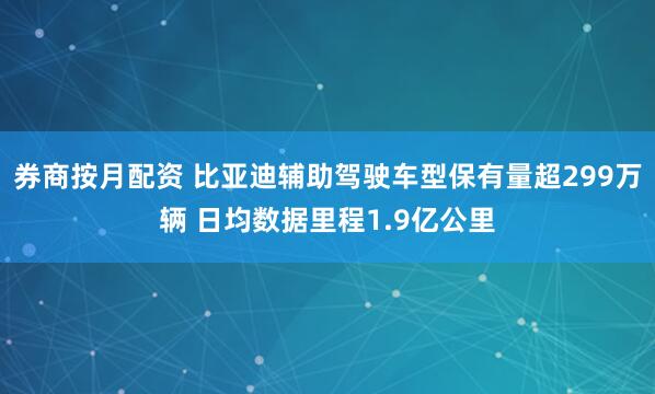 券商按月配资 比亚迪辅助驾驶车型保有量超299万辆 日均数据里程1.9亿公里