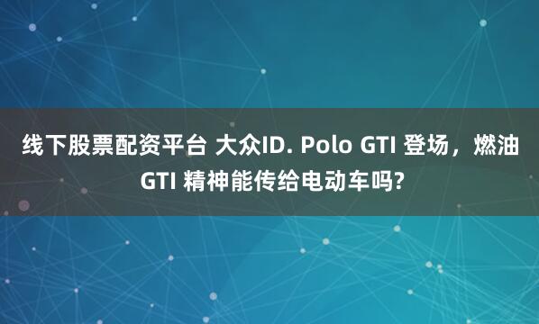 线下股票配资平台 大众ID. Polo GTI 登场，燃油 GTI 精神能传给电动车吗?
