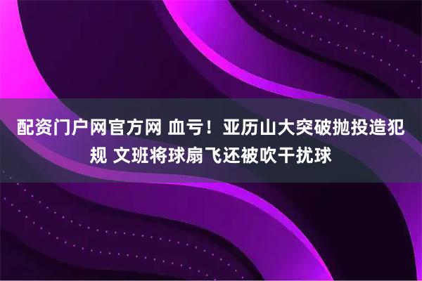 配资门户网官方网 血亏！亚历山大突破抛投造犯规 文班将球扇飞还被吹干扰球