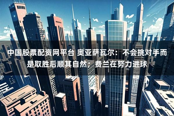 中国股票配资网平台 奥亚萨瓦尔：不会挑对手而是取胜后顺其自然；费兰在努力进球
