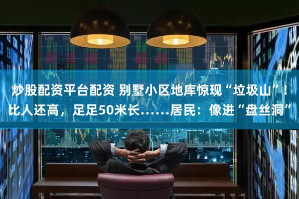 炒股配资平台配资 别墅小区地库惊现“垃圾山”！比人还高，足足50米长……居民：像进“盘丝洞”