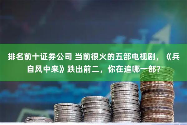 排名前十证券公司 当前很火的五部电视剧，《兵自风中来》跌出前二，你在追哪一部？