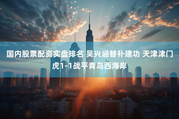 国内股票配资实盘排名 吴兴涵替补建功 天津津门虎1-1战平青岛西海岸