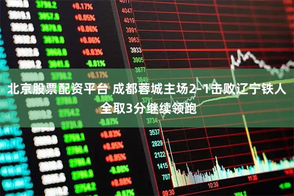 北京股票配资平台 成都蓉城主场2-1击败辽宁铁人 全取3分继续领跑