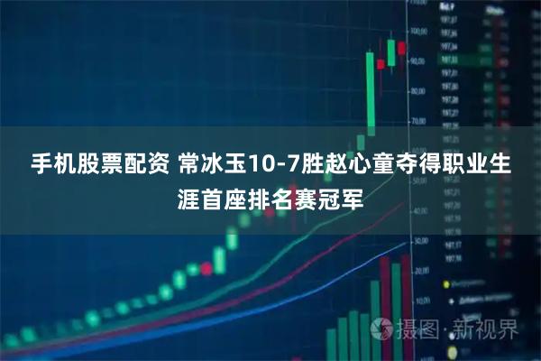 手机股票配资 常冰玉10-7胜赵心童夺得职业生涯首座排名赛冠军