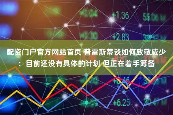 配资门户官方网站首页 普雷斯蒂谈如何致敬威少：目前还没有具体的计划 但正在着手筹备