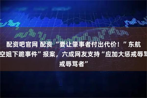 配资吧官网 配资 “要让肇事者付出代价！”东航就“空姐下跪事件”报案，六成网友支持“应加大惩戒辱骂者”